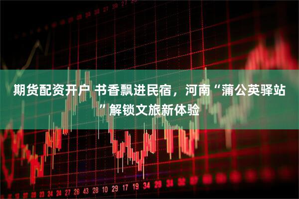 期货配资开户 书香飘进民宿,河南“蒲公英驿站”解锁文旅新体验