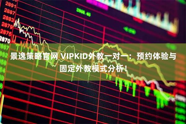 景逸策略官网 VIPKID外教一对一：预约体验与固定外教模式分析！