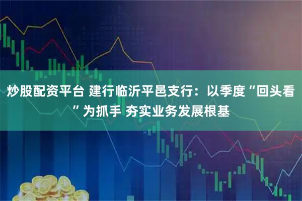 炒股配资平台 建行临沂平邑支行：以季度“回头看”为抓手 夯实业务发展根基