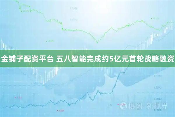 金铺子配资平台 五八智能完成约5亿元首轮战略融资