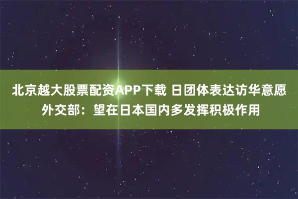 北京越大股票配资APP下载 日团体表达访华意愿 外交部:望在日本国内多发挥积极作用