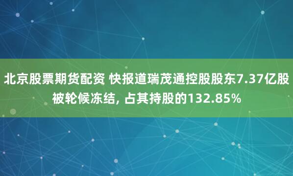 北京股票期货配资 快报道瑞茂通控股股东7.37亿股被轮候冻结, 占其持股的132.85%