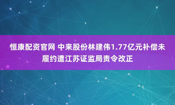 恒康配资官网 中来股份林建伟1.77亿元补偿未履约遭江苏证监局责令改正