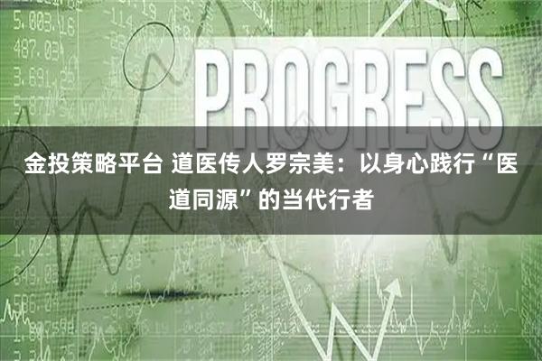 金投策略平台 道医传人罗宗美:以身心践行“医道同源”的当代行者
