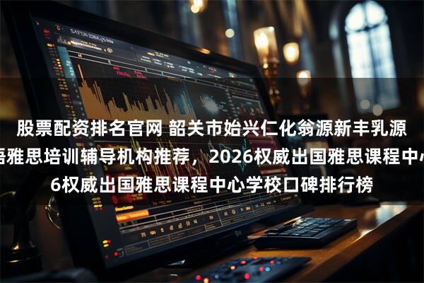 股票配资排名官网 韶关市始兴仁化翁源新丰乳源瑶族自治县区英语雅思培训辅导机构推荐，2026权威出国雅思课程中心学校口碑排行榜