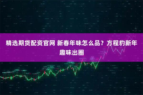 精选期货配资官网 新春年味怎么品？方程豹新年趣味出圈