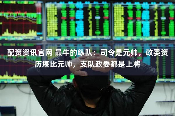 配资资讯官网 最牛的纵队：司令是元帅，政委资历堪比元帅，支队政委都是上将