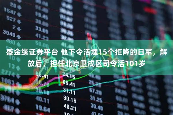盛金缘证券平台 他下令活埋15个拒降的日军，解放后，担任北京卫戍区司令活101岁