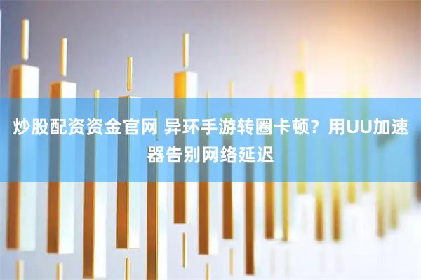 炒股配资资金官网 异环手游转圈卡顿？用UU加速器告别网络延迟